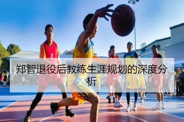 郑智退役后教练生涯规划的深度分析